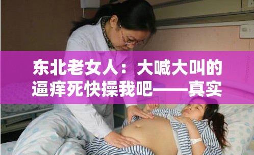 東北老女人：大喊大叫的逼癢死快操我吧——真實豪放的性呼喊