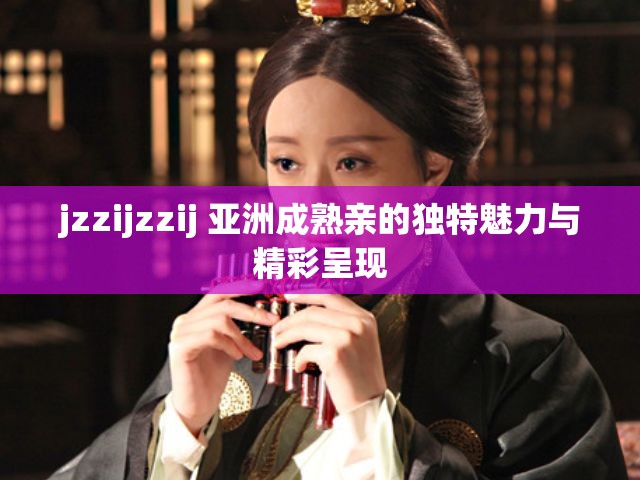 jzzijzzij 亞洲成熟親的獨(dú)特魅力與精彩呈現(xiàn)