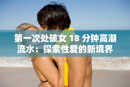 第一次處破女 18 分鐘高潮流水：探索性愛的新境界