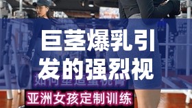 巨莖爆乳引發(fā)的強烈視覺沖擊與震撼體驗