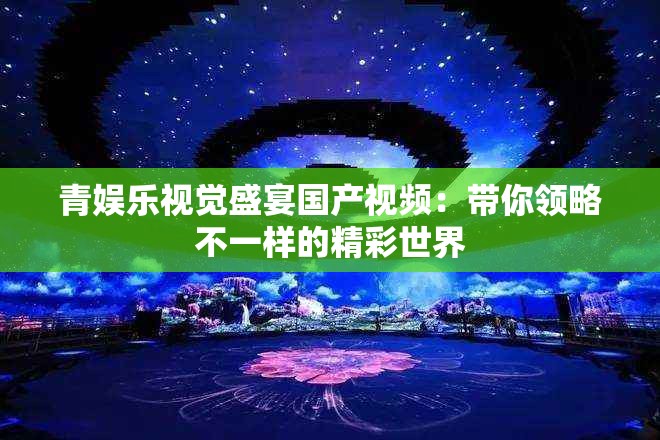 青娛樂視覺盛宴國產(chǎn)視頻：帶你領略不一樣的精彩世界