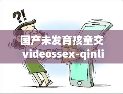 國(guó)產(chǎn)未發(fā)育孩童交 videossex-qinli 相關(guān)內(nèi)容引發(fā)關(guān)注探討
