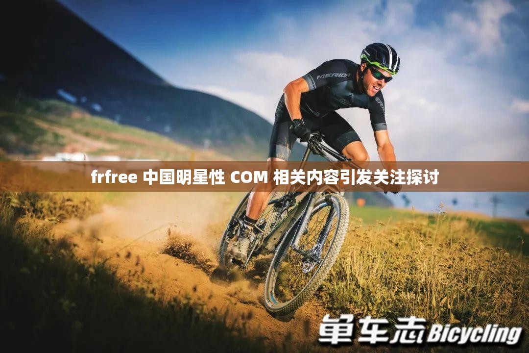 frfree 中國(guó)明星性 COM 相關(guān)內(nèi)容引發(fā)關(guān)注探討