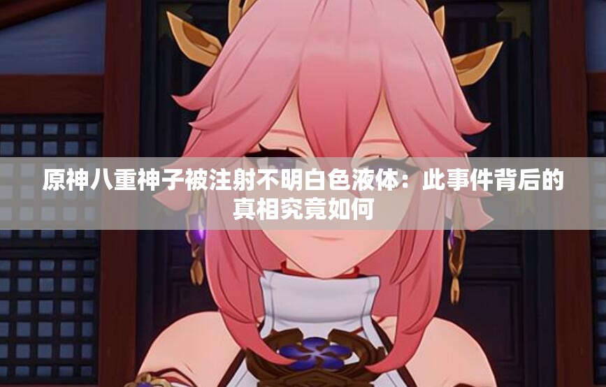 原神八重神子被注射不明白色液體：此事件背后的真相究竟如何