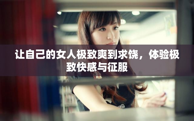 讓自己的女人極致爽到求饒，體驗極致快感與征服