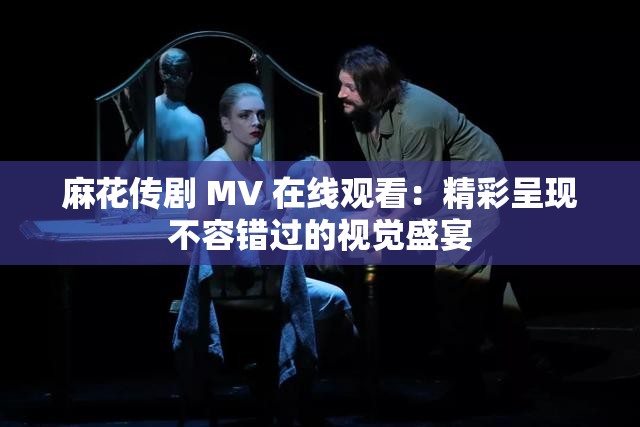 麻花傳劇 MV 在線觀看：精彩呈現(xiàn)不容錯過的視覺盛宴