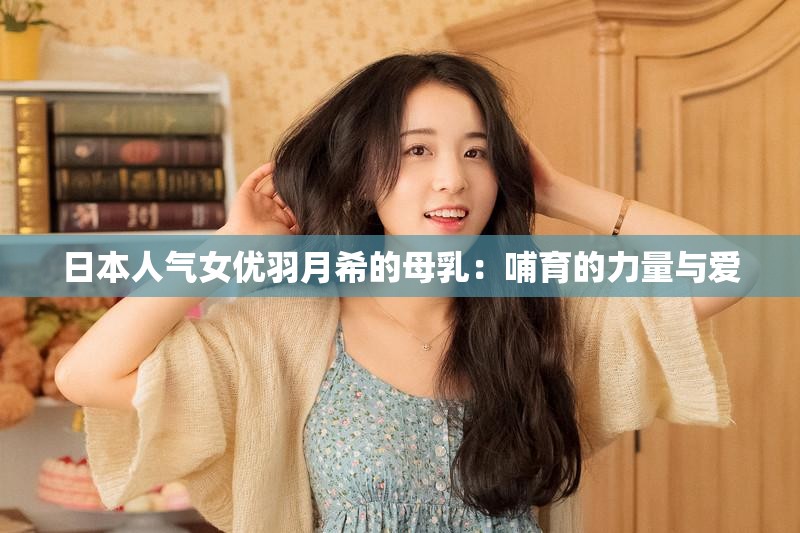 日本人氣女優(yōu)羽月希的母乳：哺育的力量與愛