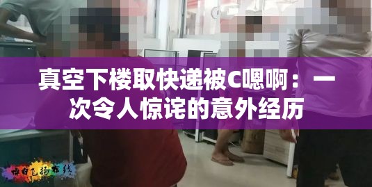 真空下樓取快遞被C嗯?。阂淮瘟钊梭@詫的意外經(jīng)歷