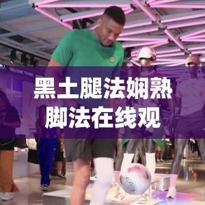 黑土腿法嫻熟腳法在線觀看：精彩演繹不容錯過