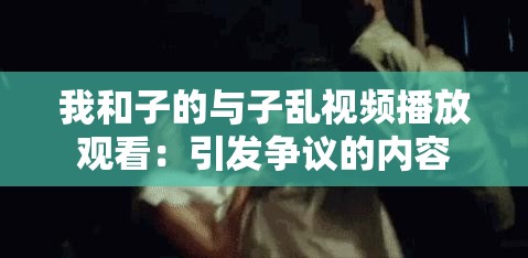 我和子的與子亂視頻播放觀看：引發(fā)爭議的內容