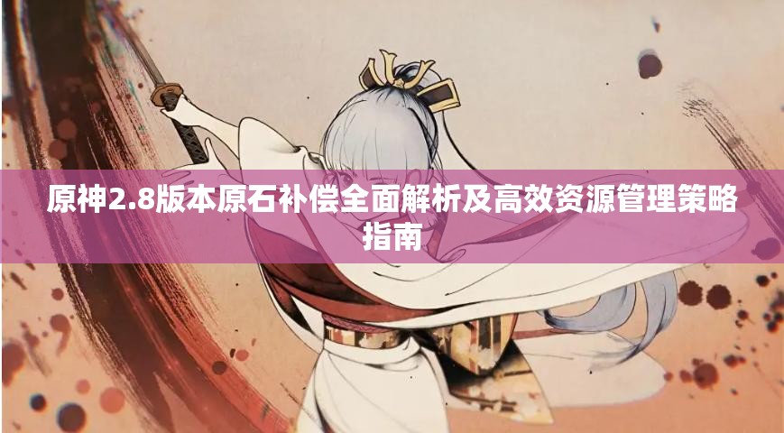原神2.8版本原石補(bǔ)償全面解析及高效資源管理策略指南