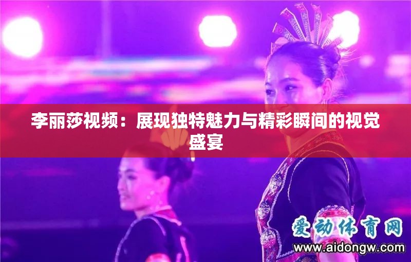 李麗莎視頻：展現(xiàn)獨(dú)特魅力與精彩瞬間的視覺盛宴
