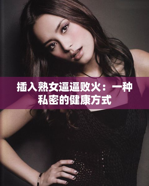 插入熟女逼逼敗火：一種私密的健康方式