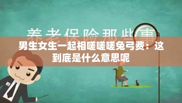 男生女生一起相嗟嗟嗟兔弓費：這到底是什么意思呢