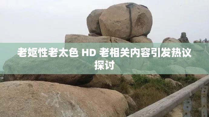 老嫗性老太色 HD 老相關(guān)內(nèi)容引發(fā)熱議探討