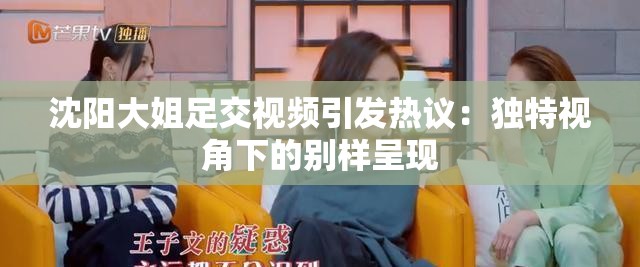 沈陽(yáng)大姐足交視頻引發(fā)熱議：獨(dú)特視角下的別樣呈現(xiàn)