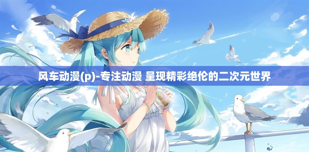 風(fēng)車(chē)動(dòng)漫(p)-專(zhuān)注動(dòng)漫 呈現(xiàn)精彩絕倫的二次元世界