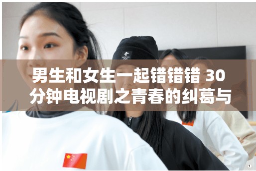 男生和女生一起錯錯錯 30 分鐘電視劇之青春的糾葛與成長