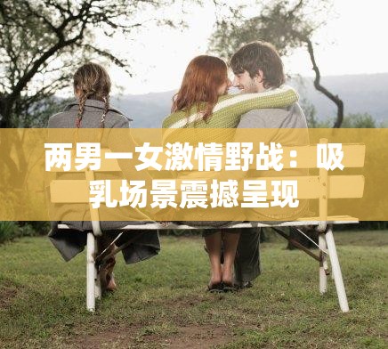 兩男一女激情野戰(zhàn)：吸乳場景震撼呈現(xiàn)