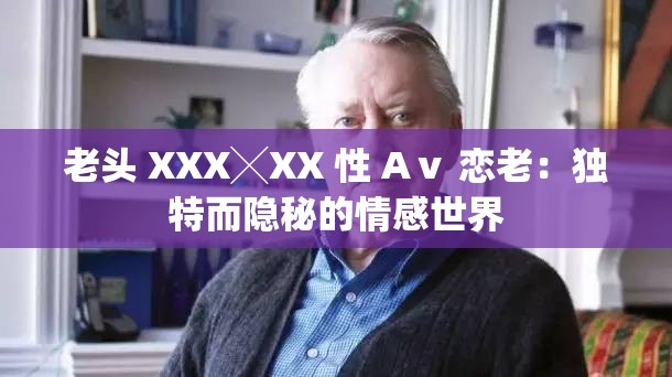 老頭 XXX╳XX 性 Aⅴ 戀老：獨(dú)特而隱秘的情感世界