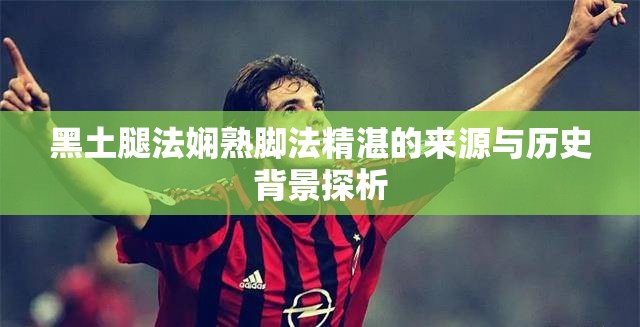 黑土腿法嫻熟腳法精湛的來源與歷史背景探析