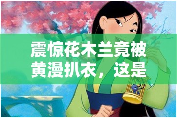震驚花木蘭竟被黃漫扒衣，這是人性的缺失還是道德的淪喪
