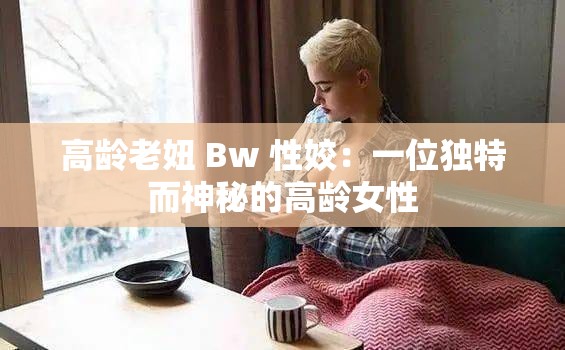 高齡老妞 Bw 性姣：一位獨特而神秘的高齡女性