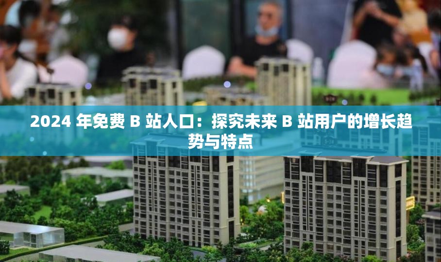 2024 年免費 B 站人口：探究未來 B 站用戶的增長趨勢與特點
