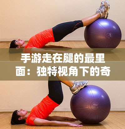 手游走在腿的最里面：獨(dú)特視角下的奇妙體驗(yàn)
