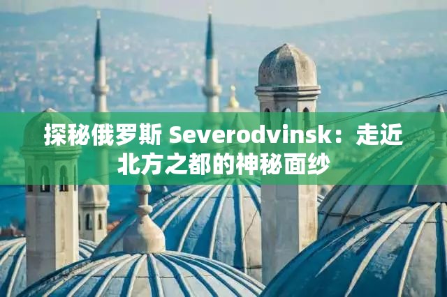 探秘俄羅斯 Severodvinsk：走近北方之都的神秘面紗