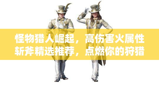 怪物獵人崛起，高傷害火屬性斬斧精選推薦，點燃你的狩獵激情與戰(zhàn)斗欲望