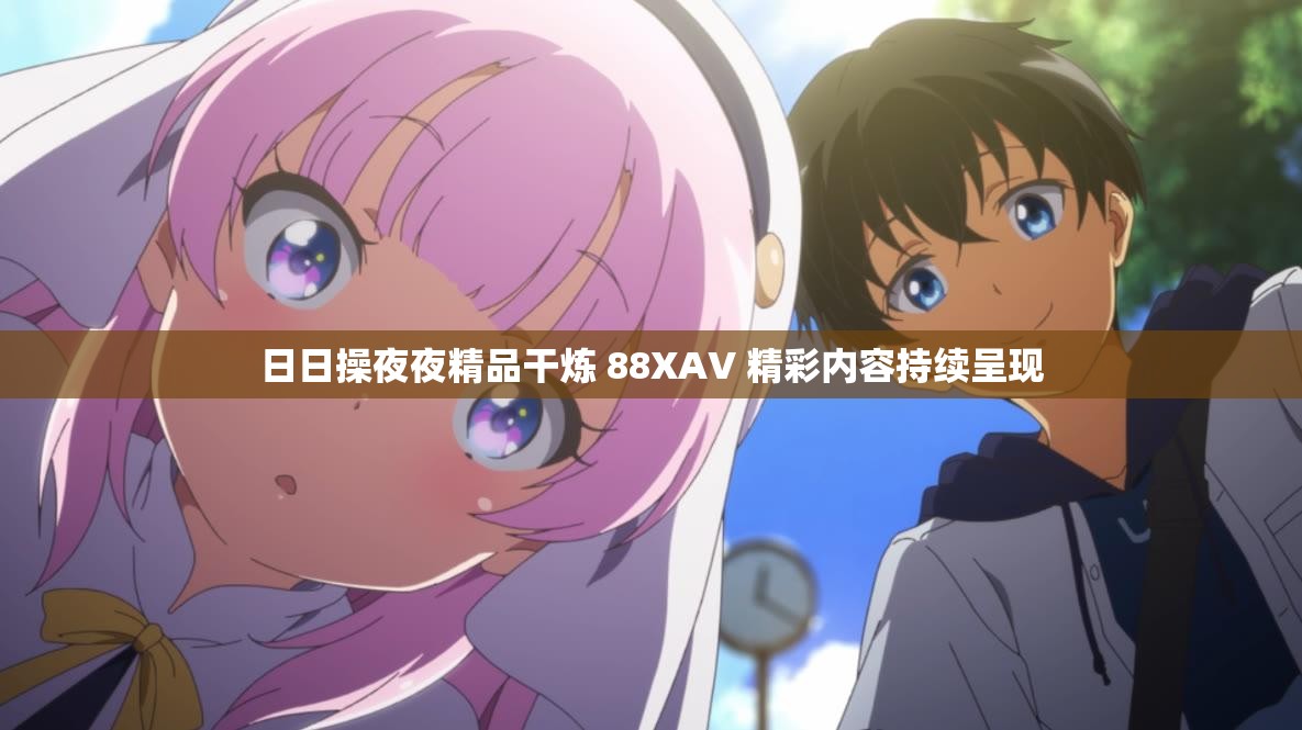 日日操夜夜精品干煉 88XAV 精彩內(nèi)容持續(xù)呈現(xiàn)