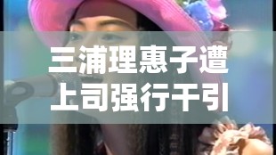 三浦理惠子遭上司強(qiáng)行干引發(fā)的職場風(fēng)波