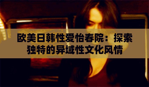 歐美日韓性愛怡春院：探索獨特的異域性文化風(fēng)情
