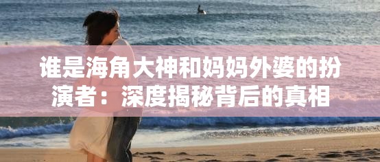 誰(shuí)是海角大神和媽媽外婆的扮演者：深度揭秘背后的真相