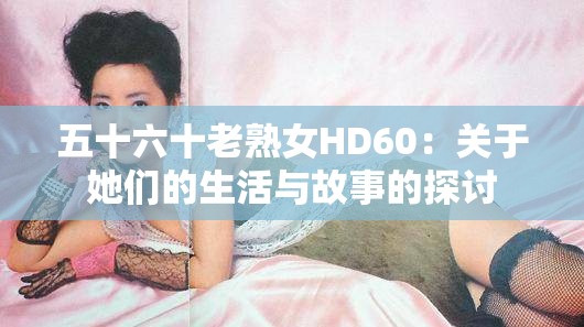 五十六十老熟女HD60：關(guān)于她們的生活與故事的探討