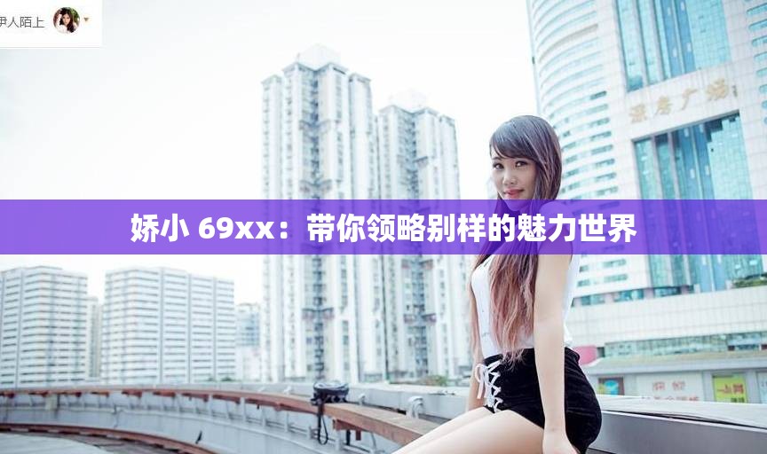 嬌小 69xx：帶你領(lǐng)略別樣的魅力世界