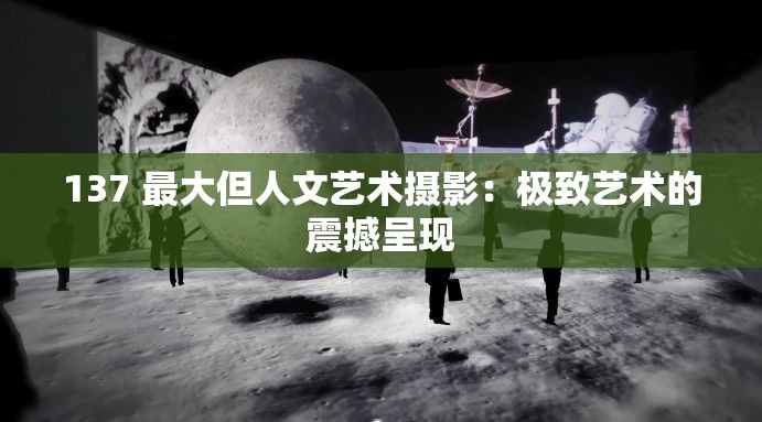 137 最大但人文藝術(shù)攝影：極致藝術(shù)的震撼呈現(xiàn)
