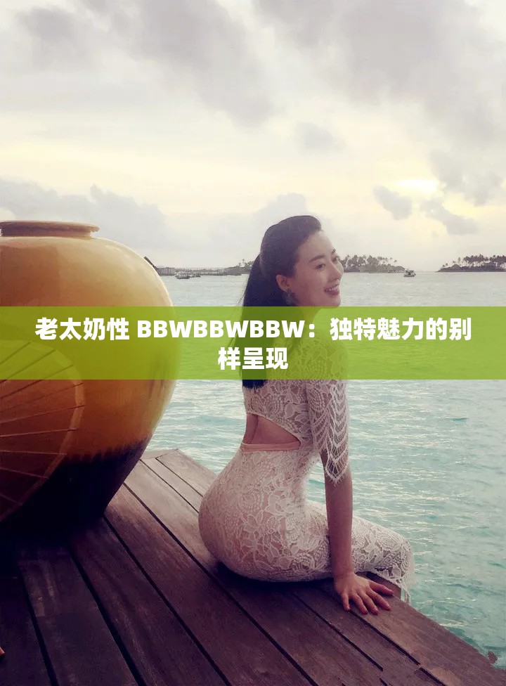老太奶性 BBWBBWBBW：獨(dú)特魅力的別樣呈現(xiàn)