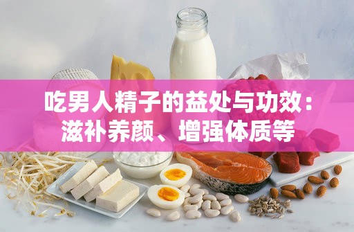 吃男人精子的益處與功效：滋補(bǔ)養(yǎng)顏、增強(qiáng)體質(zhì)等
