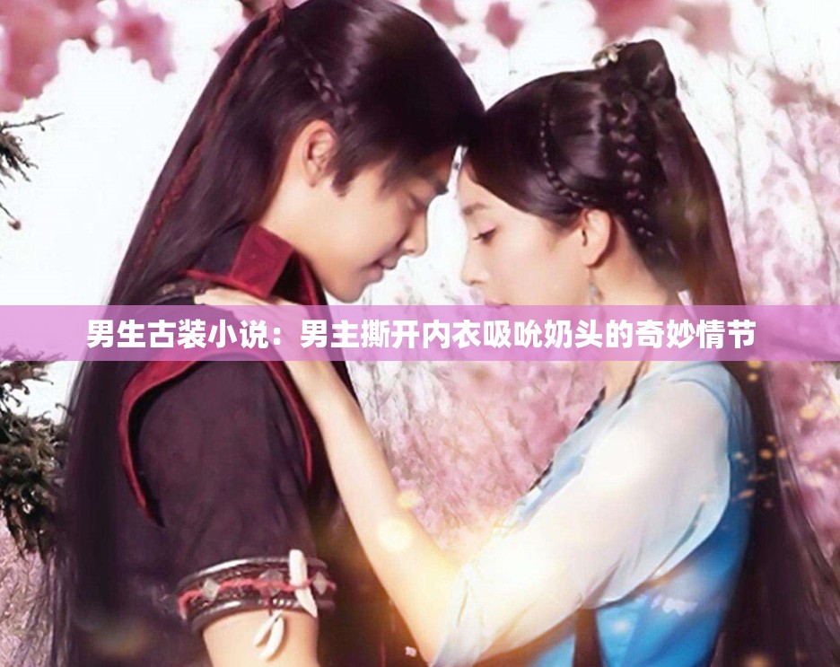 男生古裝小說(shuō)：男主撕開(kāi)內(nèi)衣吸吮奶頭的奇妙情節(jié)