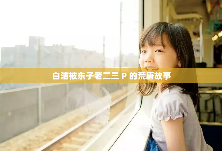 白潔被東子老二三 P 的荒唐故事