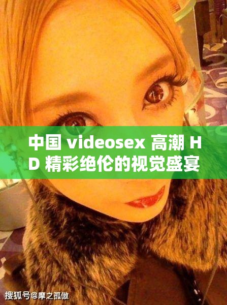 中國 videosex 高潮 HD 精彩絕倫的視覺盛宴