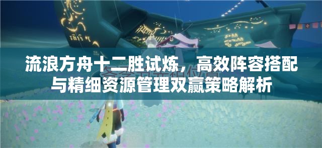 流浪方舟十二勝試煉，高效陣容搭配與精細資源管理雙贏策略解析