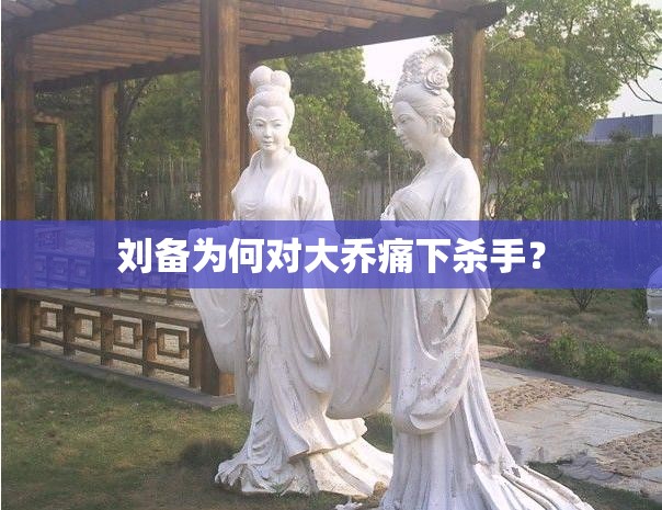 劉備為何對大喬痛下殺手？