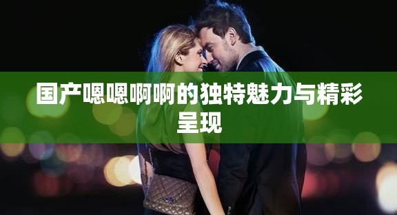 國產(chǎn)嗯嗯啊啊的獨(dú)特魅力與精彩呈現(xiàn)