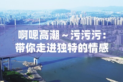 啊嗯高潮～污污污：帶你走進(jìn)獨(dú)特的情感體驗(yàn)世界