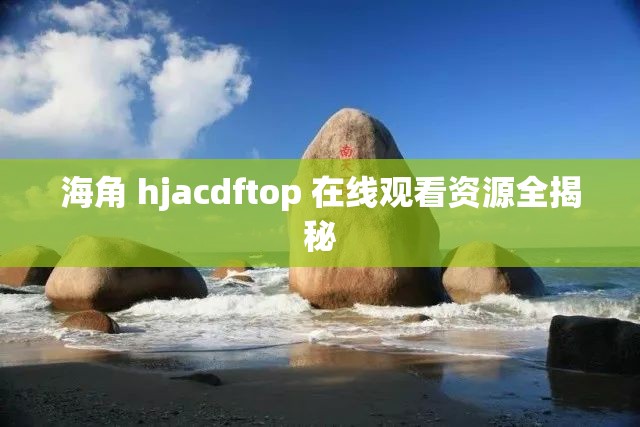 海角 hjacdftop 在線觀看資源全揭秘