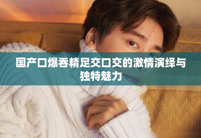 國(guó)產(chǎn)口爆吞精足交口交的激情演繹與獨(dú)特魅力