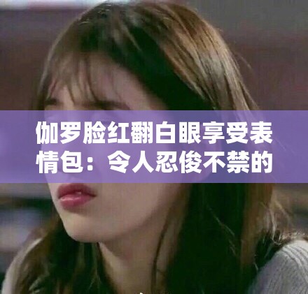 伽羅臉紅翻白眼享受表情包：令人忍俊不禁的獨特畫面